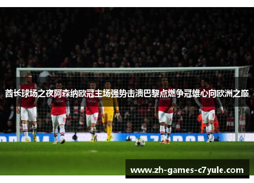 酋长球场之夜阿森纳欧冠主场强势击溃巴黎点燃争冠雄心向欧洲之巅 酋长球场之夜阿森纳欧冠主场强势击溃巴黎点燃争冠雄心向欧洲之巅